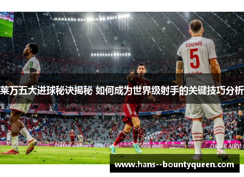 莱万五大进球秘诀揭秘 如何成为世界级射手的关键技巧分析