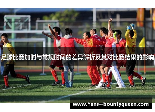足球比赛加时与常规时间的差异解析及其对比赛结果的影响