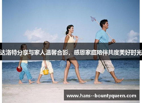达洛特分享与家人温馨合影，感恩家庭陪伴共度美好时光