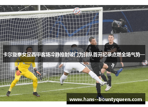 卡尔登泰女足西甲客场冷静推射破门为球队首开纪录点燃全场气势一