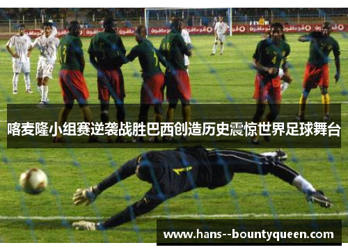 喀麦隆小组赛逆袭战胜巴西创造历史震惊世界足球舞台 喀麦隆小组赛逆袭战胜巴西创造历史震惊世界足球舞台