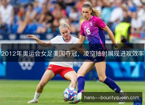 2012年奥运会女足美国夺冠，凌空抽射展现进攻效率